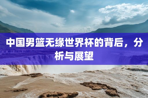 中国男篮无缘世界杯的背后，分析与展望眉山市正发家政服务有限公司