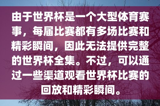 由于世界杯是一个大型体育赛事，每届比赛都有多场比赛和精彩瞬间，因此无法提供完整的世界杯全集。不过，可以通过一些渠道观看世界杯比赛的回放和精彩瞬间。眉山市正发家政服务有限公司