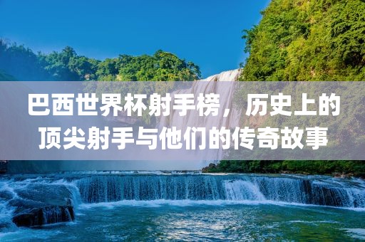 巴西世界杯射手榜，历史上的顶尖射手与他们的传奇故事