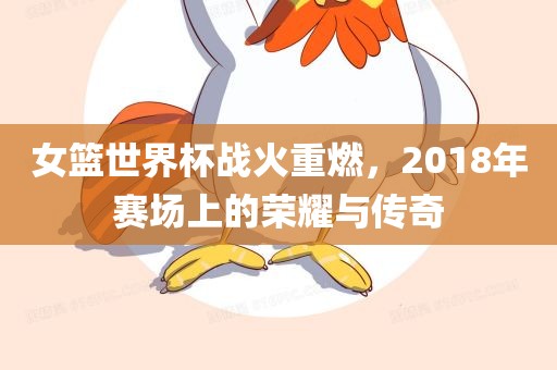女篮世界杯战火重燃，2018年赛场上的荣耀与传奇
