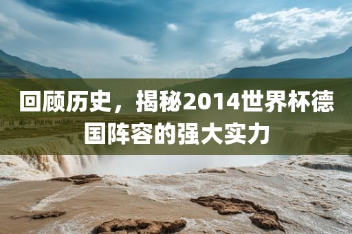 回顾历史，揭秘2014世界杯德国阵容的强大实力眉山市正发家政服务有限公司