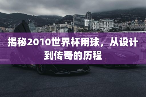 揭秘2010世界杯用球，从设计到传奇的历程