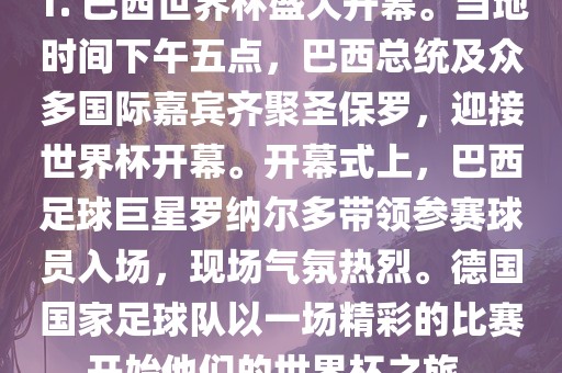 1. 巴西世界杯盛大开幕。当地时间下午五点，巴西总统及众多国际嘉宾齐聚圣保罗，迎接世界杯开幕。开幕式上，巴西足球巨星罗纳尔多带领参赛球员入场，现场气氛热烈。德国国家足球队以一场精彩的比赛开始他们的世界杯之旅。眉山市正发家政服务有限公司