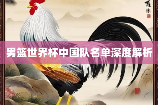 男篮世界杯中国队名单深度解析眉山市正发家政服务有限公司
