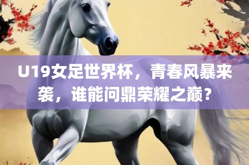 U19女足世界杯，青春风暴来袭，谁能问鼎荣耀之巅？