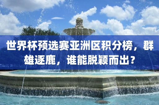 世界杯预选赛亚洲区积分榜，群雄逐鹿，谁能脱颖而出？