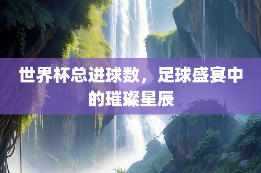 世界杯总进球数，足球盛宴中的璀璨星辰眉山市正发家政服务有限公司