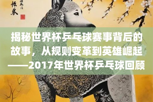 揭秘世界杯乒乓球赛事背后的故事，从规则变革到英雄眉山市正发家政服务有限公司崛起——2017年世界杯乒乓球回顾