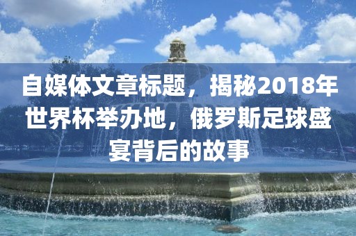 自媒体文章标题，揭秘2018年世界杯举办地，俄罗斯足球盛宴背后的故事眉山市正发家政服务有限公司