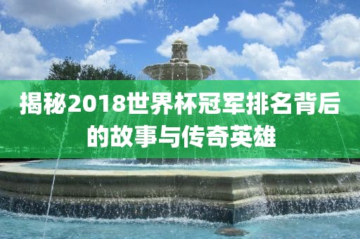 揭秘2018世界杯冠军排名背后的故事与传奇英雄