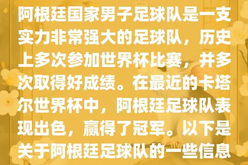 阿根廷国家男子足球队是一支实力非常强大的足球队，历史上多次参加世界杯比赛，并多次取得好成绩。在最近的卡塔尔世界杯中，阿根廷足球队表现出色，赢得了冠军。以下是关于阿根廷足球队的一些信息