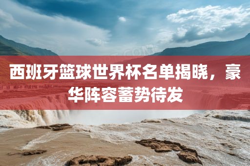 西班牙篮球世界杯名单揭晓，豪华阵容蓄势待发