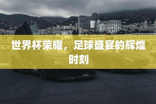 世界杯荣耀，足球盛宴的辉煌时刻