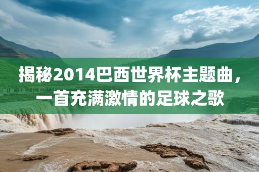 揭秘2014巴西世界杯主题曲，一首充满激情的足球之歌