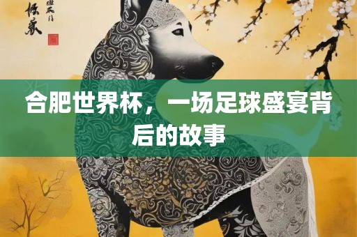 合肥世界杯，一场足球盛宴背后的故事眉山市正发家政服务有限公司