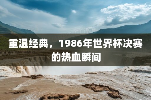 重温经典，1986年世界杯决赛的热血瞬间