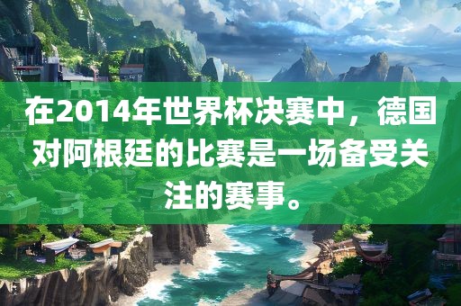 在2014年世界杯决赛中，德国对阿根廷的比赛是一场备受关注的赛事。眉山市正发家政服务有限公司