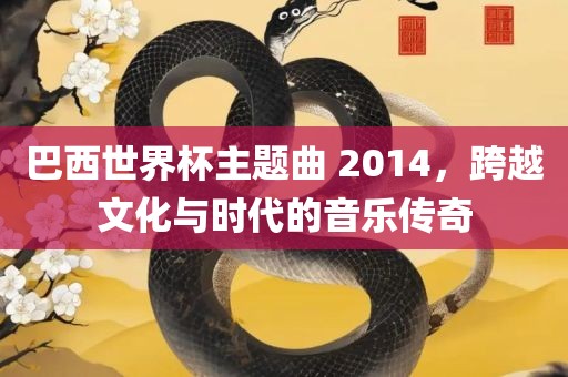 巴西世界杯主题曲 2014，跨越文化与时代的音乐传奇