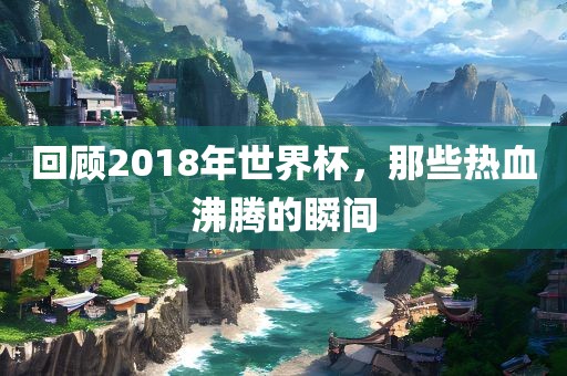 回顾2018年世界杯，那些热血沸腾的瞬间