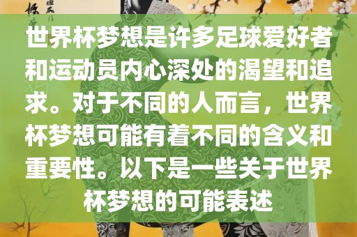 世界杯梦想是许多足球爱好者和运动员内心深处的渴望和追求。对于不同的人而言，世界杯梦想可能有着不同的含义和重要性。以下是一些关于世界杯梦想的可能表述眉山市正发家政服务有限公司