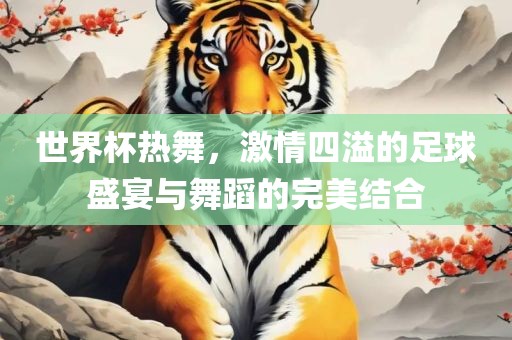 世界杯热舞，激情四溢的足球盛宴与舞蹈的完美结合眉山市正发家政服务有限公司