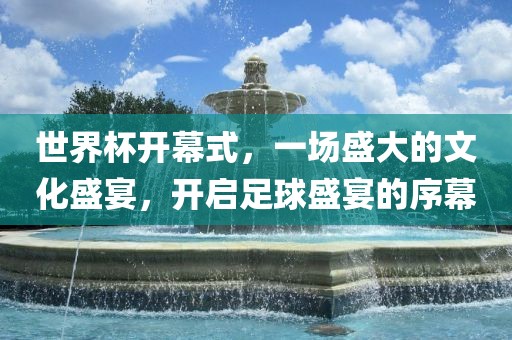 世界杯开幕式，一场盛大的文化盛宴，开启足球盛宴的序幕