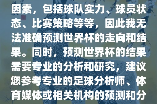 由于世界杯预测图涉及到多种因素，包括球队实力、球员状态、比赛策略等等，因此我无法准确预测世界杯的走向和结果。同时，预测世界杯的结果需要专业的分析和研究，建议您参考专业的足球分析师、体育媒体或相关机构的预测和分析。眉山市正发家政服务有限公司
