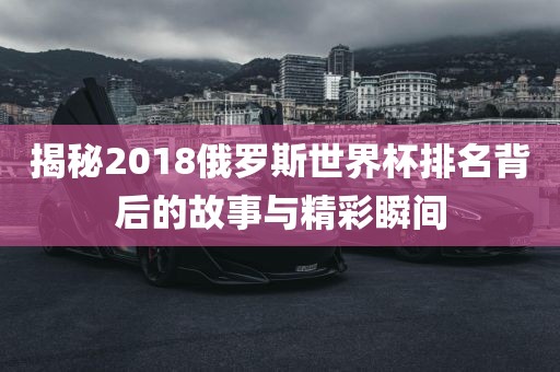 揭秘2018俄罗斯世界杯排名背后的故事与精彩瞬间
