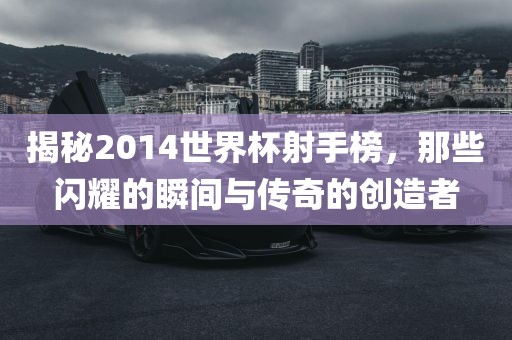 揭秘2014世界杯射手榜，那些闪耀的瞬间与传奇的创造者眉山市正发家政服务有限公司