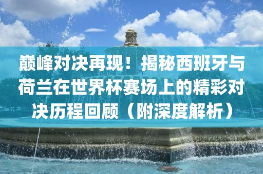 巅峰对决再现！揭秘西班牙与荷兰在世界杯赛场上的精彩对决历程回顾（附深度解析）