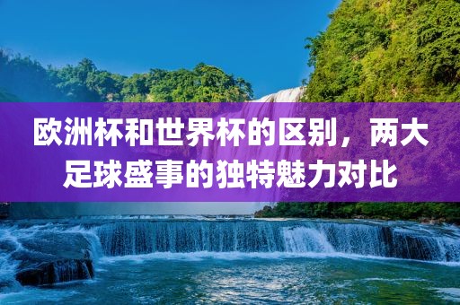 欧洲杯和世界杯的区别，两大足球盛事的独特魅力对比