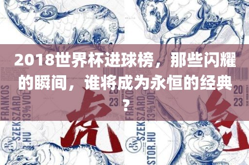 2018世界杯进球榜，那些闪耀的瞬间，谁将成为永恒的经典？眉山市正发家政服务有限公司
