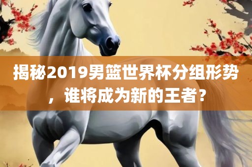 揭秘2019男篮世界杯分组形势，谁将成为新的王者？
