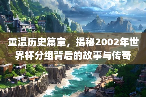 重温历史篇章，揭秘2002年世界杯分组背后的故事与传奇