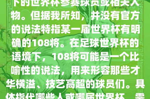 关于世界杯的108将，可能是指在某个特定领域或特定情境下的世界杯参赛球员或相关人物。但据我所知，并没有官方的说法特指某一届世界杯有明确的108将。在足球世界杯的语境下，108将可能是一个比喻性的说法，用来形容那些才华横溢、技艺高超的球员们。具体指代哪些人或哪届世界杯，需要更多的上下文信息才能准确理解。