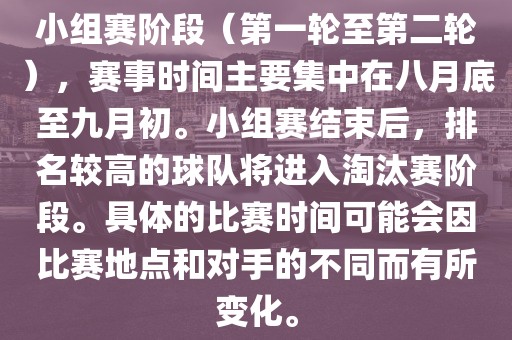 小组赛阶段（第一轮至第二轮），赛事时间主要集中在八月底至九月初。小组赛结束后，排名较高的球队将进入淘汰赛阶段。具体的比赛时间可能会因比赛地点和对手的不同而有所变化。