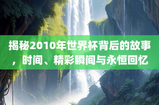 揭秘2010年世界杯背后的故事，时间、精彩瞬间与永恒回忆