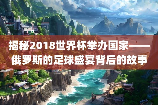 揭秘2018世界杯举办国家——俄罗斯的足球盛宴背后的故事眉山市正发家政服务有限公司