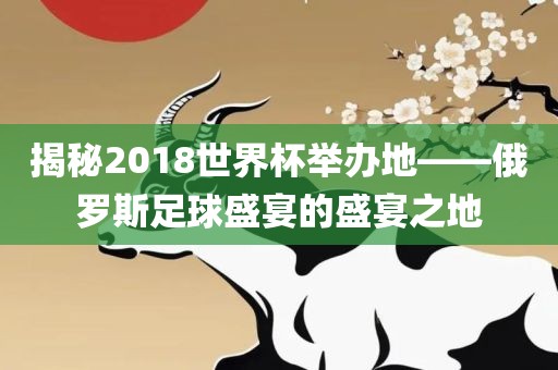 揭秘2018世界杯举办地——俄罗斯足球盛宴的盛宴之地眉山市正发家政服务有限公司