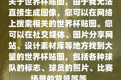 关于世界杯贴图，由于我无法直接生成图像，您可以在网络上搜索相关的世界杯贴图。您可以在社交媒体、图片分享网站、设计素材库等地方找到大量的世界杯贴图，包括各种球队的标志、球员的照片、比赛场景的背景等等。