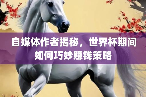 自媒体作者揭秘，世界杯期间如何巧妙赚钱策略