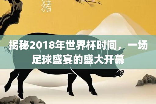 揭秘2018年世界杯时间，一场足球盛宴的盛大开幕眉山市正发家政服务有限公司