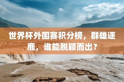 世界杯外围赛积分榜，群雄逐鹿，谁能脱颖而出？