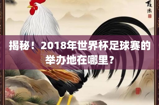 揭秘！2018年世界杯足球赛的举办地在哪里？眉山市正发家政服务有限公司