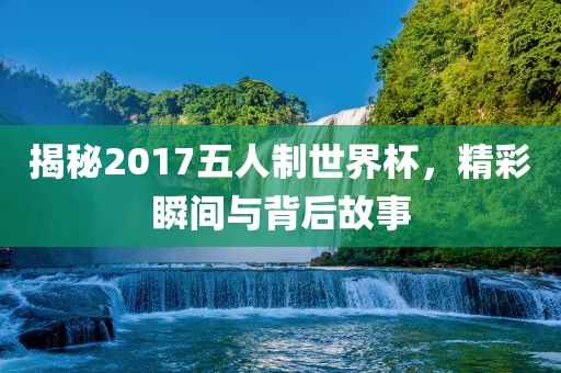 揭秘2017五人制世界杯，精彩瞬间与背后故事