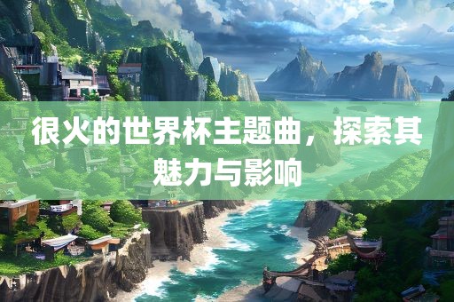 很火的世界杯主题曲，探索其魅力与影响