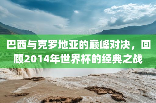 巴西与克罗地亚的巅峰对决，回顾20眉山市正发家政服务有限公司14年世界杯的经典之战