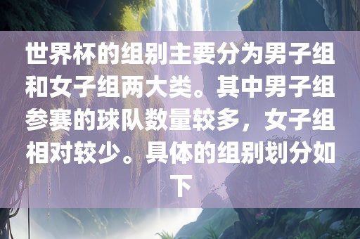 世界杯的组别主要分为男子组和女子组两大类。其中男子组参赛的球队数量较多，女子组相对较少。具体的组别划分如下眉山市正发家政服务有限公司