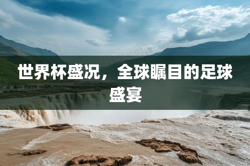 世界杯盛况，全球瞩目的足球盛宴