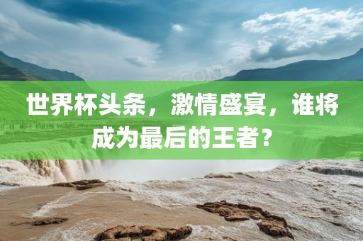 世界杯头条，激情盛宴，谁将成为最后的王者？